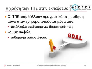  Οι ΤΠΕ συμβάλλουν πραγματικά στη μάθηση
μόνο όταν χρησιμοποιούνται μέσα από
 κατάλληλα σχεδιασμένες δραστηριότητες
 και με σαφώς
 καθορισμένους στόχους
Νίκος Π. Μιχαηλίδης Α΄ Φάσης Εισαγωγικής Επιμόρφωσης 2010-2011 18
Η χρήση των ΤΠΕ στην εκπαίδευση
 