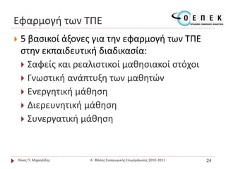 Εφαρμογή των ΤΠΕ
 5 βασικοί άξονες για την εφαρμογή των ΤΠΕ
στην εκπαιδευτική διαδικασία:
 Σαφείς και ρεαλιστικοί μαθησιακοί στόχοι
 Γνωστική ανάπτυξη των μαθητών
 Ενεργητική μάθηση
 Διερευνητική μάθηση
 Συνεργατική μάθηση
Νίκος Π. Μιχαηλίδης Α΄ Φάσης Εισαγωγικής Επιμόρφωσης 2010-2011 24
 