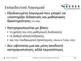 Εκπαιδευτικό Λογισμικό
 Εξειδικευμένο λογισμικό που μπορεί να
υποστηρίξει διδακτικές και μαθησιακές
δραστηριότητες (ΙΤΥ, 2002)
 Κατηγοριοποιείται με βάση:
 τη χρήση του στη μαθησιακή διαδικασία
 το βαθμό αλληλεπίδρασης
 και την παιδαγωγική προσέγγιση, (Alessi & Trollip, 2000)
 Δεν υφίσταται μια και μόνη αποδεκτή
κατηγοριοποίηση, αλλά περισσότερες
Νίκος Π. Μιχαηλίδης Α΄ Φάσης Εισαγωγικής Επιμόρφωσης 2010-2011 25
 