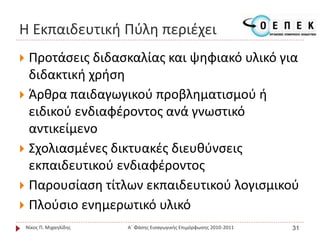 Η Εκπαιδευτική Πύλη περιέχει
 Προτάσεις διδασκαλίας και ψηφιακό υλικό για
διδακτική χρήση
 Άρθρα παιδαγωγικού προβληματισμού ή
ειδικού ενδιαφέροντος ανά γνωστικό
αντικείμενο
 Σχολιασμένες δικτυακές διευθύνσεις
εκπαιδευτικού ενδιαφέροντος
 Παρουσίαση τίτλων εκπαιδευτικού λογισμικού
 Πλούσιο ενημερωτικό υλικό
Νίκος Π. Μιχαηλίδης Α΄ Φάσης Εισαγωγικής Επιμόρφωσης 2010-2011 31
 