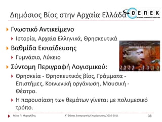 Δημόσιος Βίος στην Αρχαία Ελλάδα
 Γνωστικό Αντικείμενο
 Ιστορία, Αρχαία Ελληνικά, Θρησκευτικά
 Βαθμίδα Εκπαίδευσης
 Γυμνάσιο, Λύκειο
 Σύντομη Περιγραφή Λογισμικού:
 Θρησκεία - Θρησκευτικός βίος, Γράμματα -
Επιστήμες, Κοινωνική οργάνωση, Μουσική -
Θέατρο.
 Η παρουσίαση των θεμάτων γίνεται με πολυμεσικό
τρόπο.
Νίκος Π. Μιχαηλίδης Α΄ Φάσης Εισαγωγικής Επιμόρφωσης 2010-2011 38
 