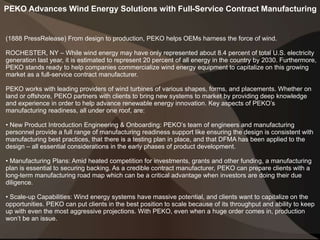 PEKO Advances Wind Energy Solutions with Full-Service Contract Manufacturing
(1888 PressRelease) From design to production, PEKO helps OEMs harness the force of wind.
ROCHESTER, NY – While wind energy may have only represented about 8.4 percent of total U.S. electricity
generation last year, it is estimated to represent 20 percent of all energy in the country by 2030. Furthermore,
PEKO stands ready to help companies commercialize wind energy equipment to capitalize on this growing
market as a full-service contract manufacturer.
PEKO works with leading providers of wind turbines of various shapes, forms, and placements. Whether on
land or offshore, PEKO partners with clients to bring new systems to market by providing deep knowledge
and experience in order to help advance renewable energy innovation. Key aspects of PEKO’s
manufacturing readiness, all under one roof, are:
• New Product Introduction Engineering & Onboarding: PEKO’s team of engineers and manufacturing
personnel provide a full range of manufacturing readiness support like ensuring the design is consistent with
manufacturing best practices, that there is a testing plan in place, and that DFMA has been applied to the
design – all essential considerations in the early phases of product development.
• Manufacturing Plans: Amid heated competition for investments, grants and other funding, a manufacturing
plan is essential to securing backing. As a credible contract manufacturer, PEKO can prepare clients with a
long-term manufacturing road map which can be a critical advantage when investors are doing their due
diligence.
• Scale-up Capabilities: Wind energy systems have massive potential, and clients want to capitalize on the
opportunities. PEKO can put clients in the best position to scale because of its throughput and ability to keep
up with even the most aggressive projections. With PEKO, even when a huge order comes in, production
won’t be an issue.
 