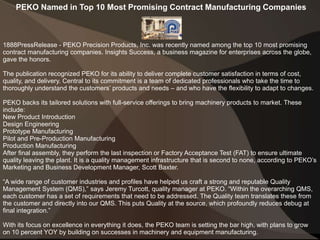 PEKO Named in Top 10 Most Promising Contract Manufacturing Companies
1888PressRelease - PEKO Precision Products, Inc. was recently named among the top 10 most promising
contract manufacturing companies. Insights Success, a business magazine for enterprises across the globe,
gave the honors.
The publication recognized PEKO for its ability to deliver complete customer satisfaction in terms of cost,
quality, and delivery. Central to its commitment is a team of dedicated professionals who take the time to
thoroughly understand the customers’ products and needs – and who have the flexibility to adapt to changes.
PEKO backs its tailored solutions with full-service offerings to bring machinery products to market. These
include:
New Product Introduction
Design Engineering
Prototype Manufacturing
Pilot and Pre-Production Manufacturing
Production Manufacturing
After final assembly, they perform the last inspection or Factory Acceptance Test (FAT) to ensure ultimate
quality leaving the plant. It is a quality management infrastructure that is second to none, according to PEKO’s
Marketing and Business Development Manager, Scott Baxter.
“A wide range of customer industries and profiles have helped us craft a strong and reputable Quality
Management System (QMS),” says Jeremy Turcott, quality manager at PEKO. “Within the overarching QMS,
each customer has a set of requirements that need to be addressed. The Quality team translates these from
the customer and directly into our QMS. This puts Quality at the source, which profoundly reduces debug at
final integration.”
With its focus on excellence in everything it does, the PEKO team is setting the bar high, with plans to grow
on 10 percent YOY by building on successes in machinery and equipment manufacturing.
 