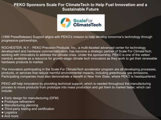 PEKO Sponsors Scale For ClimateTech to Help Fuel Innovation and a
Sustainable Future
(1888 PressRelease) Support aligns with PEKO’s mission to help develop tomorrow’s technology through
progressive partnerships.
ROCHESTER, N.Y. - PEKO Precision Products, Inc., a multi-faceted advanced center for technology
development and hardware commercialization, has become a strategic partner of Scale For ClimateTech,
working with innovators to address the climate crisis. Under the sponsorship, PEKO is one of the vetted
mentors available as a resource for growth-stage climate tech innovators as they work to get their renewable
hardware products to market.
The innovators participating in the Scale For ClimateTech accelerator program are all developing processes,
products, or services that reduce harmful environmental impacts, including greenhouse gas emissions.
Participating companies must also demonstrate a benefit to New York State, where PEKO is headquartered.
PEKO will help innovators by providing technical support, which is needed throughout the manufacturing
process to move products from prototype into mass production and get them to market faster, which can
include:
● Early design for manufacturing (DFM)
● Prototype refinement
● Manufacturing planning
● Third-party testing and certification
● Logistics
● And more
 