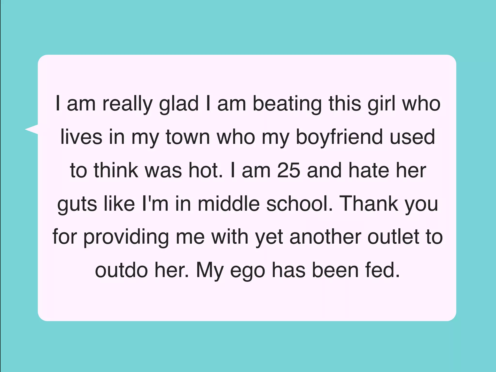 I am really glad I am beating this girl who
lives in my town who my boyfriend used
to think was hot. I am 25 and hate her
guts like I'm in middle school. Thank you
for providing me with yet another outlet to
outdo her. My ego has been fed.
 