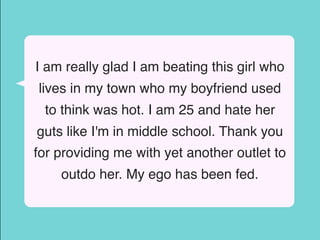 I am really glad I am beating this girl who
lives in my town who my boyfriend used
to think was hot. I am 25 and hate her
guts like I'm in middle school. Thank you
for providing me with yet another outlet to
outdo her. My ego has been fed.
 