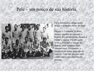 Pelé – um pouco de sua história.
• Foi o Antoninho, ainda, quem
dirigiu o primeiro treino do time.
Depois, o Valdemar de Brito,
famoso jogador do passado e
técnico dos profissionais, passou a
treinar a equipe. Foi ele quem
levou o Pelé para a equipe do
Santos, onde adquiriu fama
internacional. Certamente, o
brasileiro de maior projeção no
exterior. Uma das pessoas mais
conhecidas e reconhecidas no
planeta.
 