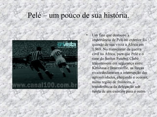Pelé – um pouco de sua história.
• Um fato que destacou a
importância de Pelé no exterior foi
quando de sua visita a África em
1.969. No transcorrer da guerra
civil na África, para que Pelé e o
time do Santos Futebol Clube
transitassem em segurança entre
Kinshasa e Brazzaville, as forças
rivais declararam a interrupção das
agressividades, chegando a ocorrer,
numa região de fronteira, a
transferência da delegação sob
tutela de um exército para o outro.
 