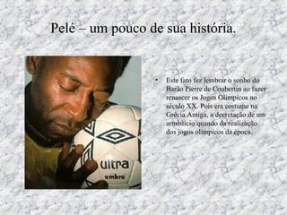 Pelé – um pouco de sua história.
• Este fato fez lembrar o sonho do
Barão Pierre de Coubertin ao fazer
renascer os Jogos Olímpicos no
século XX. Pois era costume na
Grécia Antiga, a decretação de um
armistício quando da realização
dos jogos olímpicos da época.
 