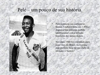 Pelé – um pouco de sua história.
• Pelé começou sua carreira no
Santos Futebol Clube, em 1.956 e
disputou sua primeira partida
internacional com a seleção
brasileira dez meses depois.
Nos anos 1960 foi convidado para
jogar fora do Brasil, na Europa,
mas preferiu ficar no seu clube de
coração, o Santos.[
 
