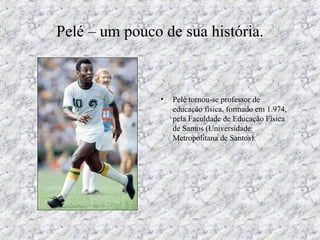 Pelé – um pouco de sua história.
• Pelé tornou-se professor de
educação física, formado em 1.974,
pela Faculdade de Educação Física
de Santos (Universidade
Metropolitana de Santos).
 
