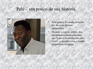 Pelé – um pouco de sua história.
• Pelé sempre foi muito criticado
por diversas de suas
declarações.
• Durante o regime militar, deu
declaração polêmica dizendo
que "o povo brasileiro não sabe
votar", o que provocou a reação
de políticos na época.
 