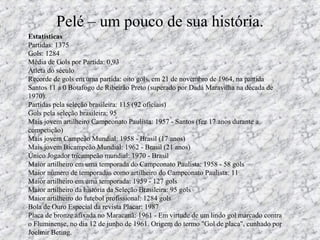 Pelé – um pouco de sua história.
Estatísticas
Partidas: 1375
Gols: 1284
Média de Gols por Partida: 0,93
Atleta do século
Recorde de gols em uma partida: oito gols, em 21 de novembro de 1964, na partida
Santos 11 a 0 Botafogo de Ribeirão Preto (superado por Dadá Maravilha na década de
1970).
Partidas pela seleção brasileira: 115 (92 oficiais)
Gols pela seleção brasileira: 95
Mais jovem artilheiro Campeonato Paulista: 1957 - Santos (fez 17 anos durante a
competição)
Mais jovem Campeão Mundial: 1958 - Brasil (17 anos)
Mais jovem Bicampeão Mundial: 1962 - Brasil (21 anos)
Único Jogador tricampeão mundial: 1970 - Brasil
Maior artilheiro em uma temporada do Campeonato Paulista: 1958 - 58 gols
Maior número de temporadas como artilheiro do Campeonato Paulista: 11
Maior artilheiro em uma temporada: 1959 - 127 gols
Maior artilheiro da história da Seleção Brasileira: 95 gols
Maior artilheiro do futebol profissional: 1284 gols
Bola de Ouro Especial da revista Placar: 1987
Placa de bronze afixada no Maracanã: 1961 - Em virtude de um lindo gol marcado contra
o Fluminense, no dia 12 de junho de 1961. Origem do termo "Gol de placa", cunhado por
Joelmir Beting.
 
