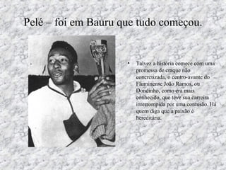 Pelé – foi em Bauru que tudo começou.
• Talvez a história comece com uma
promessa de craque não
concretizada, o centro-avante do
Fluminense João Ramos, ou
Dondinho, como era mais
conhecido, que teve sua carreira
interrompida por uma contusão. Há
quem diga que a paixão é
hereditária.
 