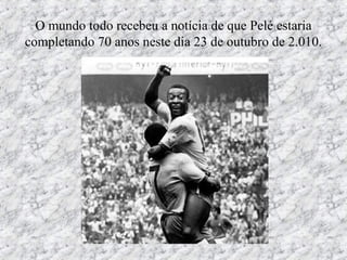 O mundo todo recebeu a notícia de que Pelé estaria
completando 70 anos neste dia 23 de outubro de 2.010.
 
