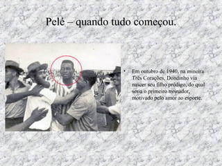 Pelé – quando tudo começou.
• Em outubro de 1940, na mineira
Três Corações, Dondinho via
nascer seu filho pródigo, do qual
seria o primeiro treinador,
motivado pelo amor ao esporte.
 