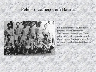 Pelé – o começo, em Bauru.
• Em Bauru (interior de São Paulo) o
pequeno Edson Arantes do
Nascimento, chamado por "Dico"
pelos pais, então com seis anos de
idade começa despertar a atenção
de quem o via brincando de bola na
rua.
 