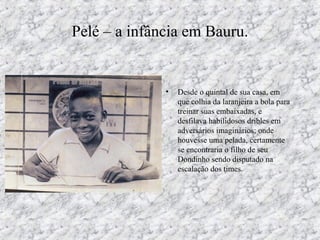 Pelé – a infância em Bauru.
• Desde o quintal de sua casa, em
que colhia da laranjeira a bola para
treinar suas embaixadas, e
desfilava habilidosos dribles em
adversários imaginários; onde
houvesse uma pelada, certamente
se encontraria o filho de seu
Dondinho sendo disputado na
escalação dos times.
 