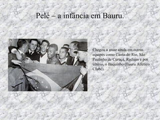 Pelé – a infância em Bauru.
• Chegou a atuar ainda em outras
equipes como Canto do Rio, São
Paulinho de Curuçá, Radium e por
último, o Baquinho (Bauru Atlético
Clube).
 