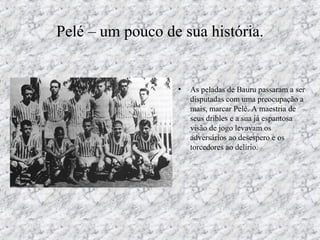 Pelé – um pouco de sua história.
• As peladas de Bauru passaram a ser
disputadas com uma preocupação a
mais, marcar Pelé. A maestria de
seus dribles e a sua já espantosa
visão de jogo levavam os
adversários ao desespero e os
torcedores ao delírio.
 