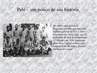 Pelé – um pouco de sua história.
• No último jogo de Pelé no
Baquinho, seu time aplicaria uma
histórica goleada de 12 x 1 sobre o
Flamenguinho. Neste jogo, que foi
preliminar da final do Campeonato
(2ª Divisão) em 1954, o pequeno
gênio faria 7 gols e acabaria nos
noticiários de São Paulo, já como
promessa de craque.
 