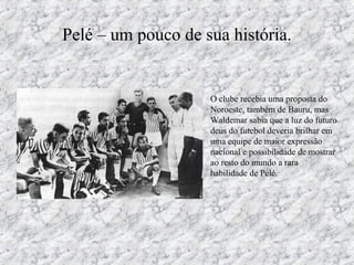 Pelé – um pouco de sua história.
• O clube recebia uma proposta do
Noroeste, também de Bauru, mas
Waldemar sabia que a luz do futuro
deus do futebol deveria brilhar em
uma equipe de maior expressão
nacional e possibilidade de mostrar
ao resto do mundo a rara
habilidade de Pelé.
 