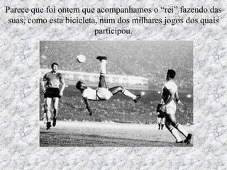 Parece que foi ontem que acompanhamos o “rei” fazendo das
suas, como esta bicicleta, num dos milhares jogos dos quais
participou.
 