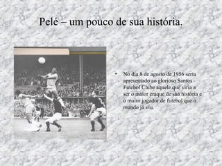 Pelé – um pouco de sua história.
• No dia 8 de agosto de 1956 seria
apresentado ao glorioso Santos
Futebol Clube aquele que viria a
ser o maior craque de sua história e
o maior jogador de futebol que o
mundo já viu.
 