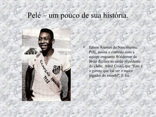 Pelé – um pouco de sua história.
• Edson Arantes do Nascimento,
Pelé, assina o contrato com a
equipe enquanto Waldemar de
Brito declara ao então presidente
do clube, Athiê Couri, que "Este é
o garoto que vai ser o maior
jogador do mundo". E foi.
 