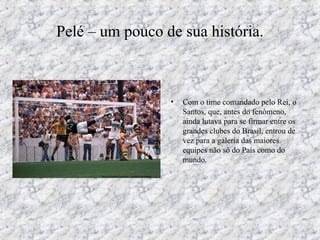 Pelé – um pouco de sua história.
• Com o time comandado pelo Rei, o
Santos, que, antes do fenômeno,
ainda lutava para se firmar entre os
grandes clubes do Brasil, entrou de
vez para a galeria das maiores
equipes não só do País como do
mundo.
 