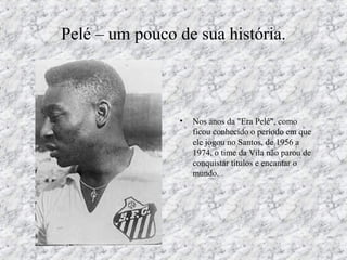Pelé – um pouco de sua história.
• Nos anos da "Era Pelé", como
ficou conhecido o período em que
ele jogou no Santos, de 1956 a
1974, o time da Vila não parou de
conquistar títulos e encantar o
mundo.
 