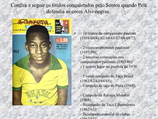 Confira a seguir os títulos conquistados pelo Santos quando Pelé
defendia as cores Alvi-negras.
• - 10 títulos do campeonato paulista
(1958/60/61/62/64/65/67/68/69/73;
- 2 vice-campeonatos paulistas
(1957/59);
- 2 terceiras colocações nos
campeonatos paulistas (1963/66)
- 1 quarto lugar no paulista de 1970
- 5 vezes campeão da Taça Brasil
(1961/62/63/64/65);
- Campeão da taça de Prata (1968);
- Campeão da Recopa Mundial
(1968);
- Bicampeão da Taça Libertadores
(1962/63);
- Bicampeão mundial de clubes
 