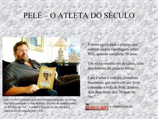 PELÉ – O ATLETA DO SÉCULO
• Vamos agora para a página que
contém ampla reportagem sobre
Pelé, quando completa 70 anos.
Um vídeo mostra em detalhes, com
depoimento do próprio atleta.
Luiz Carlos Cordeiro, jornalista
bauruense que escreveu um livro
contando a vida de Pelé, faleceu
dois dias antes dos 70 anos do
“rei”.
e emocione-se.CLIQUE AQUI
Luiz Carlos Cordeiro, o jornalista bauruense que escreveu
um livro contando a vida de Pelé, em foto de matéria sobre
os 70 anos do “rei”. Cordeiro faleceu no dia em que a
matéria foi divulgada pelo UOL.
 