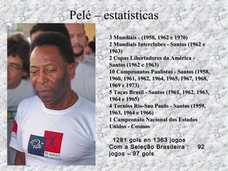3 Mundiais - (1958, 1962 e 1970)3 Mundiais - (1958, 1962 e 1970)
2 Mundiais Interclubes - Santos (1962 e2 Mundiais Interclubes - Santos (1962 e
1963)1963)
2 Copas Libertadores da América -2 Copas Libertadores da América -
Santos (1962 e 1963)Santos (1962 e 1963)
10 Campeonatos Paulistas - Santos (1958,10 Campeonatos Paulistas - Santos (1958,
1960, 1961, 1962, 1964, 1965, 1967, 1968,1960, 1961, 1962, 1964, 1965, 1967, 1968,
1969 e 1973)1969 e 1973)
5 Taças Brasil - Santos (1961, 1962, 1963,5 Taças Brasil - Santos (1961, 1962, 1963,
1964 e 1965)1964 e 1965)
4 Tornios Rio-Sao Paulo - Santos (1959,4 Tornios Rio-Sao Paulo - Santos (1959,
1963, 1964 e 1966)1963, 1964 e 1966)
1 Campeonato Nacional dos Estados1 Campeonato Nacional dos Estados
Unidos - CosmosUnidos - Cosmos
  1281 gols en 1363 jogos
Com a Seleção Brasileira : 92
jogos – 97 gols
Pelé – estatísticas
 