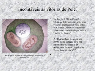 Incontáveis as vitórias de Pelé.
• No fim de 1.999, o Comitê
Olímpico Internacional, após uma
votação internacional entre todos
os Comitês Olímpicos Nacionais
associados, também elegeu Pelé o
"Atleta do Século".
A FIFA também o elegeu, em
2.000, numa votação feita por
renomados ex-atletas e ex-
treinadores como o “Jogador de
Futebol do Século XX”.
•Pés de Pelé na “Calçada da Fama” do Maranã, onde Pelé fez o
milésimo gol.
 