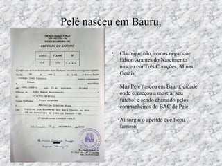 Pelé nasceu em Bauru.
• Claro que não iremos negar que
Edson Arantes do Nascimento
nasceu em Três Corações, Minas
Gerais.
Mas Pelé nasceu em Bauru, cidade
onde começou a mostrar seu
futebol e sendo chamado pelos
companheiros do BAC de Pelé.
Aí surgiu o apelido que ficou
famoso.
 
