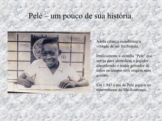 Pelé – um pouco de sua história.
• Ainda criança manifestou a
vontade de ser futebolista.
Ironicamente a alcunha "Pelé" que
serviu para identificar o jogador
considerado o maior goleador de
todos os tempos teve origem num
goleiro.
Em 1.943 o pai de Pelé jogava no
time mineiro do São Lourenço.
 