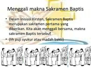 Menggali makna Sakramen Baptis
• Dalam inisiasi Kirsten, Sakramen Baptis
merupakan sakramen pertama yang
diberikan. Kita akan menggali bersama, makna
sakramen Baptis tersebut
• (lih puji syukur atau madah bakti)
 