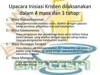 Upacara Inisiasi Kristen dilaksanakan
dalam 4 masa dan 3 tahap:
1. Masa Prakatekumenat:
Masa pemurnian motivasi calon, diakhiri dengan upacara
tahap pertama: pelantikan menjadi katekumen
1. Masa Katekumenat:
masa pengajaran dan pembinaan iman serta latihan hidup
dalam jemaat, yang diakhiri dengan upacara tahap kedua:
Upacara pengukuhan katekumen terpilih
1. Masa Persiapan Terakhir
masa khusus utk mempersiapkan diri menerima sakramen-2
inisiasi yang diakhiri dg tahap ketiga: upacara penerimaan
sakramen-2 insiasi
1. Masa Mistagogi:
masa pembinaan lanjutan setelah seseorang menerima
sakramen inisiasi
 