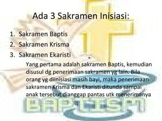 Ada 3 Sakramen Inisiasi:
1. Sakramen Baptis
2. Sakramen Krisma
3. Sakramen Ekaristi
Yang pertama adalah sakramen Baptis, kemudian
disusul dg penerimaan sakramen yg lain. Bila
orang yg diinisiasi masih bayi, maka penerimaan
sakramen Krisma dan Ekaristi ditunda sampai
anak tersebut dianggap pantas utk menerimanya
 