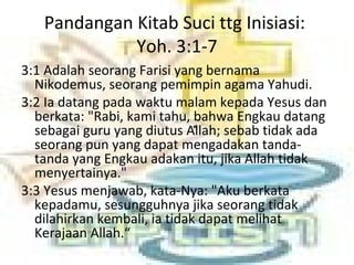 Pandangan Kitab Suci ttg Inisiasi:
Yoh. 3:1-7
3:1 Adalah seorang Farisi yang bernama
Nikodemus, seorang pemimpin agama Yahudi.
3:2 Ia datang pada waktu malam kepada Yesus dan
berkata: "Rabi, kami tahu, bahwa Engkau datang
sebagai guru yang diutus Allah; sebab tidak ada
seorang pun yang dapat mengadakan tanda-
tanda yang Engkau adakan itu, jika Allah tidak
menyertainya."
3:3 Yesus menjawab, kata-Nya: "Aku berkata
kepadamu, sesungguhnya jika seorang tidak
dilahirkan kembali, ia tidak dapat melihat
Kerajaan Allah.“
 