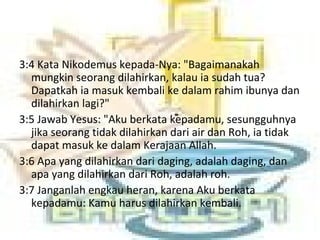3:4 Kata Nikodemus kepada-Nya: "Bagaimanakah
mungkin seorang dilahirkan, kalau ia sudah tua?
Dapatkah ia masuk kembali ke dalam rahim ibunya dan
dilahirkan lagi?"
3:5 Jawab Yesus: "Aku berkata kepadamu, sesungguhnya
jika seorang tidak dilahirkan dari air dan Roh, ia tidak
dapat masuk ke dalam Kerajaan Allah.
3:6 Apa yang dilahirkan dari daging, adalah daging, dan
apa yang dilahirkan dari Roh, adalah roh.
3:7 Janganlah engkau heran, karena Aku berkata
kepadamu: Kamu harus dilahirkan kembali.
 