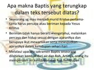 Apa makna Baptis yang terungkap
dalam teks tersebut diatas?
• Seseorang yg mau menjadi murid Kristus pertama-
tama harus percaya atau beriman kepada Yesus
Kristus
• Beriman tidak hanya berarti mengetahui, melainkan
percaya dan hidup sesuai dengan ajaranNya dan
berupaya ikut mewartakan serta mewujudkan
ajaranNya dalam kehidupan sehari-hari
• Melalaui upacara sakramen Baptis seseorang
dilahirkan kembali dari air dan Roh. Artinya, orang itu
memperoleh air kehidupan dan Roh Kehidupan
 