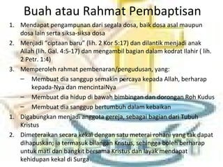 Buah atau Rahmat Pembaptisan
1. Mendapat pengampunan dari segala dosa, baik dosa asal maupun
dosa lain serta siksa-siksa dosa
2. Menjadi “ciptaan baru” (lih. 2 Kor 5:17) dan dilantik menjadi anak
Allah (lih. Gal. 4:5-17) dan mengambil bagian dalam kodrat Ilahir ( lih.
2 Petr. 1:4)
3. Memperoleh rahmat pembenaran/pengudusan, yang:
– Membuat dia sanggup semakin percaya kepada Allah, berharap
kepada-Nya dan mencintaiNya
– Membuat dia hidup di bawah bimbingan dan dorongan Roh Kudus
– Membuat dia sanggup bertumbuh dalam kebaikan
1. Digabungkan menjadi anggota gereja, sebagai bagian dari Tubuh
Kristus
2. Dimeteraikan secara kekal dengan satu meterai rohani yang tak dapat
dihapuskan; ia termasuk bilangan Kristus, sehingga boleh berharap
untuk mati dan bangkit bersama Kristus dan layak mendapat
kehidupan kekal di Surga
 