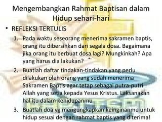 Mengembangkan Rahmat Baptisan dalam
Hidup sehari-hari
• REFLEKSI TERTULIS
1. Pada waktu seseorang menerima sakramen baptis,
orang itu dibersihkan dari segala dosa. Bagaimana
jika orang itu berbuat dosa lagi? Mungkinkah? Apa
yang harus dia lakukan?
2. Buatlah daftar tindakan-tindakan yang perlu
dilakukan oleh orang yang sudah menerima
Sakramen Baptis agar tetap sebagai putra-putri
Allah yang setia kepada Yesus Kristus. Laksanakan
hal itu dalam kehidupanmu
3. Buatlah doa yg mengungkapkan keinginanmu untuk
hidup sesuai dengan rahmat baptis yang diterima!
 