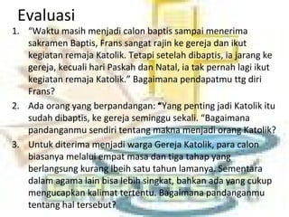 Evaluasi
1. “Waktu masih menjadi calon baptis sampai menerima
sakramen Baptis, Frans sangat rajin ke gereja dan ikut
kegiatan remaja Katolik. Tetapi setelah dibaptis, ia jarang ke
gereja, kecuali hari Paskah dan Natal, ia tak pernah lagi ikut
kegiatan remaja Katolik.” Bagaimana pendapatmu ttg diri
Frans?
2. Ada orang yang berpandangan: “Yang penting jadi Katolik itu
sudah dibaptis, ke gereja seminggu sekali. “Bagaimana
pandanganmu sendiri tentang makna menjadi orang Katolik?
3. Untuk diterima menjadi warga Gereja Katolik, para calon
biasanya melalui empat masa dan tiga tahap yang
berlangsung kurang lbeih satu tahun lamanya. Sementara
dalam agama lain bisa lebih singkat, bahkan ada yang cukup
mengucapkan kalimat tertentu. Bagaimana pandanganmu
tentang hal tersebut?
 