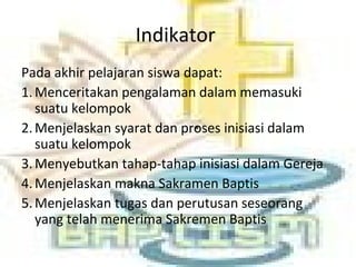 Indikator
Pada akhir pelajaran siswa dapat:
1.Menceritakan pengalaman dalam memasuki
suatu kelompok
2.Menjelaskan syarat dan proses inisiasi dalam
suatu kelompok
3.Menyebutkan tahap-tahap inisiasi dalam Gereja
4.Menjelaskan makna Sakramen Baptis
5.Menjelaskan tugas dan perutusan seseorang
yang telah menerima Sakremen Baptis
 