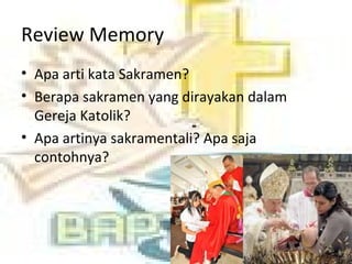 Review Memory
• Apa arti kata Sakramen?
• Berapa sakramen yang dirayakan dalam
Gereja Katolik?
• Apa artinya sakramentali? Apa saja
contohnya?
 