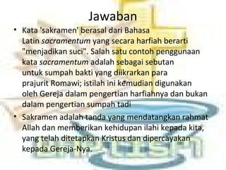 Jawaban
• Kata 'sakramen' berasal dari Bahasa
Latin sacramentum yang secara harfiah berarti
"menjadikan suci". Salah satu contoh penggunaan
kata sacramentum adalah sebagai sebutan
untuk sumpah bakti yang diikrarkan para
prajurit Romawi; istilah ini kemudian digunakan
oleh Gereja dalam pengertian harfiahnya dan bukan
dalam pengertian sumpah tadi
• Sakramen adalah tanda yang mendatangkan rahmat
Allah dan memberikan kehidupan ilahi kepada kita,
yang telah ditetapkan Kristus dan dipercayakan
kepada Gereja-Nya.
 