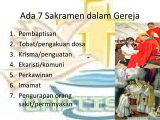 Ada 7 Sakramen dalam Gereja
1. Pembaptisan
2. Tobat/pengakuan dosa
3. Krisma/penguatan
4. Ekaristi/komuni
5. Perkawinan
6. Imamat
7. Pengurapan orang
sakit/perminyakan
 